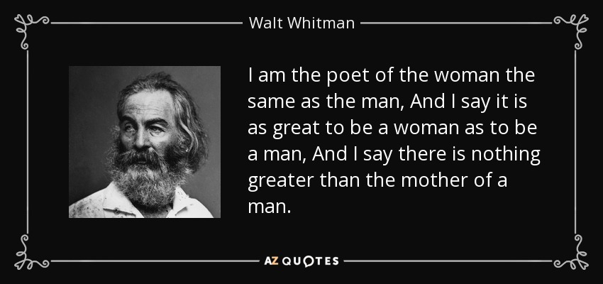 I am the poet of the woman the same as the man, And I say it is as great to be a woman as to be a man, And I say there is nothing greater than the mother of a man. - Walt Whitman