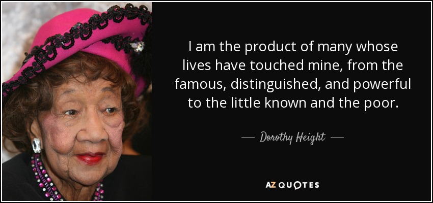 I am the product of many whose lives have touched mine, from the famous, distinguished, and powerful to the little known and the poor. - Dorothy Height