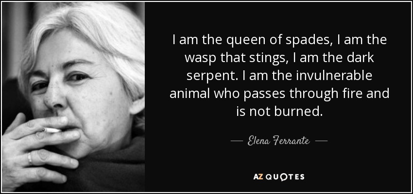 I am the queen of spades, I am the wasp that stings, I am the dark serpent. I am the invulnerable animal who passes through fire and is not burned. - Elena Ferrante
