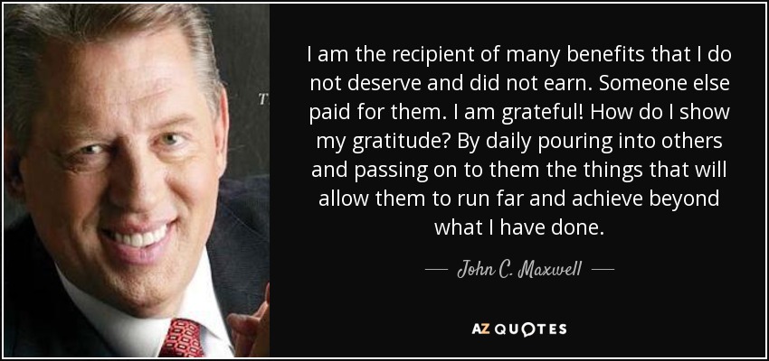 I am the recipient of many benefits that I do not deserve and did not earn. Someone else paid for them. I am grateful! How do I show my gratitude? By daily pouring into others and passing on to them the things that will allow them to run far and achieve beyond what I have done. - John C. Maxwell