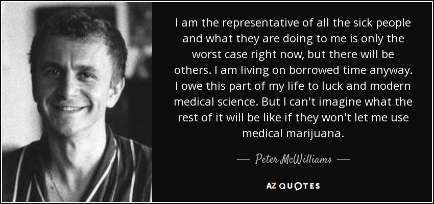 I am the representative of all the sick people and what they are doing to me is only the worst case right now, but there will be others. I am living on borrowed time anyway. I owe this part of my life to luck and modern medical science. But I can't imagine what the rest of it will be like if they won't let me use medical marijuana. - Peter McWilliams