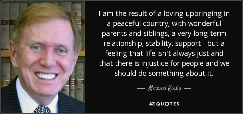 I am the result of a loving upbringing in a peaceful country, with wonderful parents and siblings, a very long-term relationship, stability, support - but a feeling that life isn't always just and that there is injustice for people and we should do something about it. - Michael Kirby