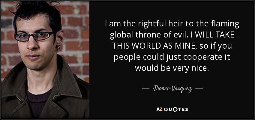 I am the rightful heir to the flaming global throne of evil. I WILL TAKE THIS WORLD AS MINE, so if you people could just cooperate it would be very nice. - Jhonen Vasquez