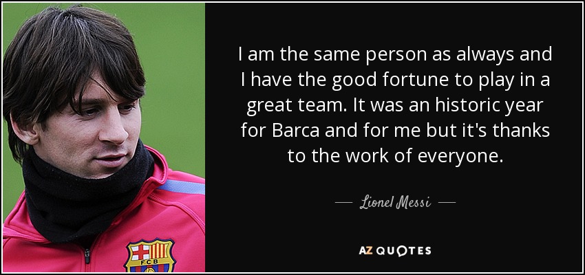 I am the same person as always and I have the good fortune to play in a great team. It was an historic year for Barca and for me but it's thanks to the work of everyone. - Lionel Messi