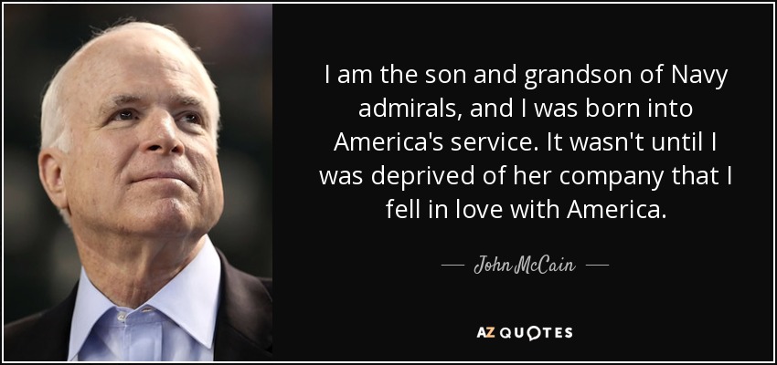 I am the son and grandson of Navy admirals, and I was born into America's service. It wasn't until I was deprived of her company that I fell in love with America. - John McCain