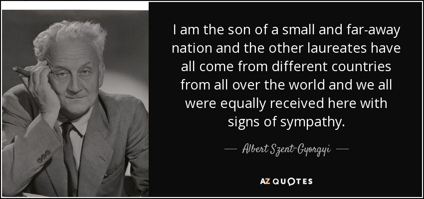 I am the son of a small and far-away nation and the other laureates have all come from different countries from all over the world and we all were equally received here with signs of sympathy. - Albert Szent-Gyorgyi