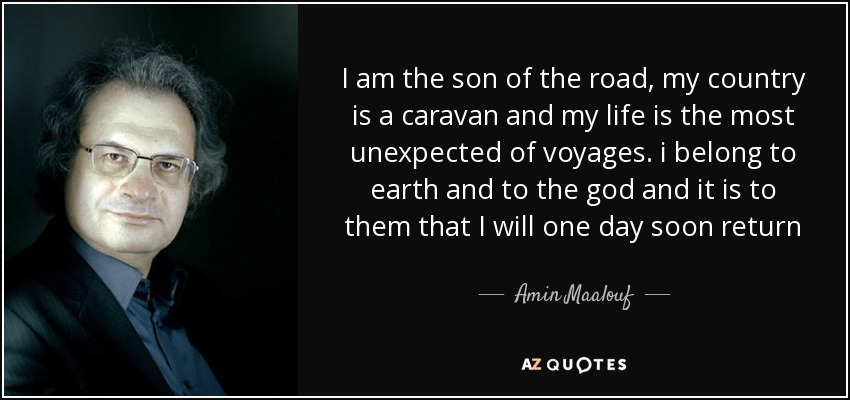 I am the son of the road , my country is a caravan and my life is the most unexpected of voyages. i belong to earth and to the god and it is to them that I will one day soon return - Amin Maalouf