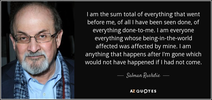 I am the sum total of everything that went before me, of all I have been seen done, of everything done-to-me. I am everyone everything whose being-in-the-world affected was affected by mine. I am anything that happens after I'm gone which would not have happened if I had not come. - Salman Rushdie