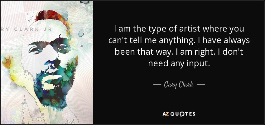 I am the type of artist where you can't tell me anything. I have always been that way. I am right. I don't need any input. - Gary Clark, Jr.