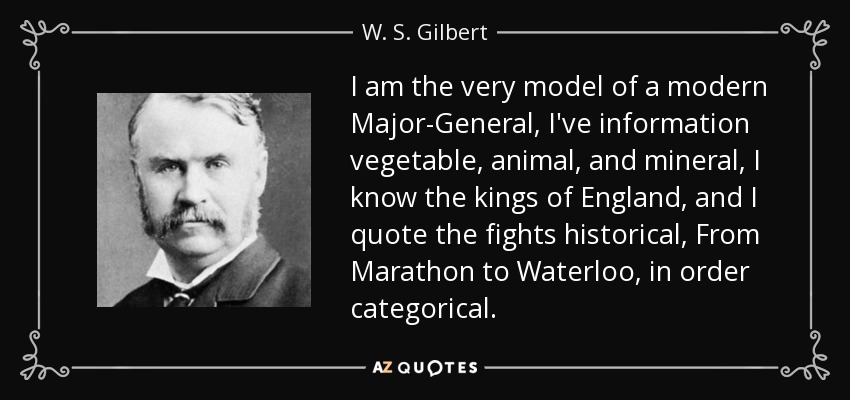 I am the very model of a modern Major-General, I've information vegetable, animal, and mineral, I know the kings of England, and I quote the fights historical, From Marathon to Waterloo, in order categorical. - W. S. Gilbert