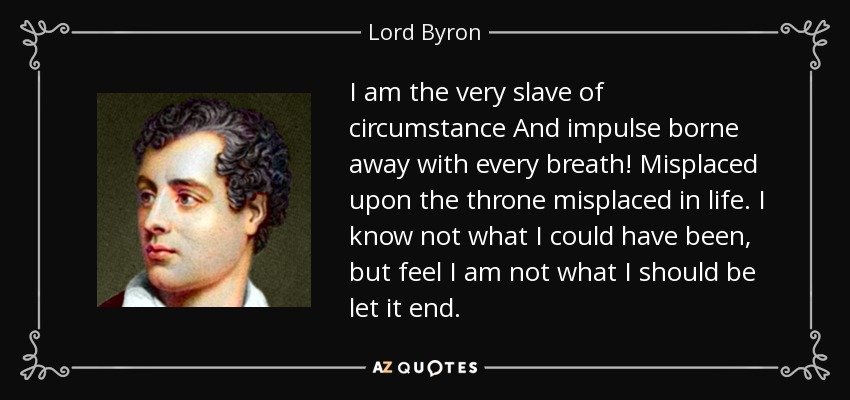 I am the very slave of circumstance And impulse borne away with every breath! Misplaced upon the throne misplaced in life. I know not what I could have been, but feel I am not what I should be let it end. - Lord Byron