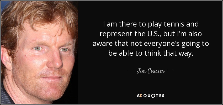 I am there to play tennis and represent the U.S., but I'm also aware that not everyone's going to be able to think that way. - Jim Courier