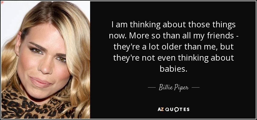 I am thinking about those things now. More so than all my friends - they're a lot older than me, but they're not even thinking about babies. - Billie Piper