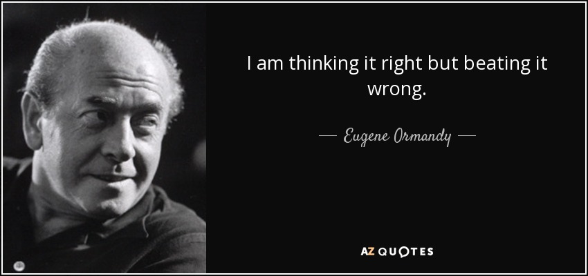 I am thinking it right but beating it wrong. - Eugene Ormandy