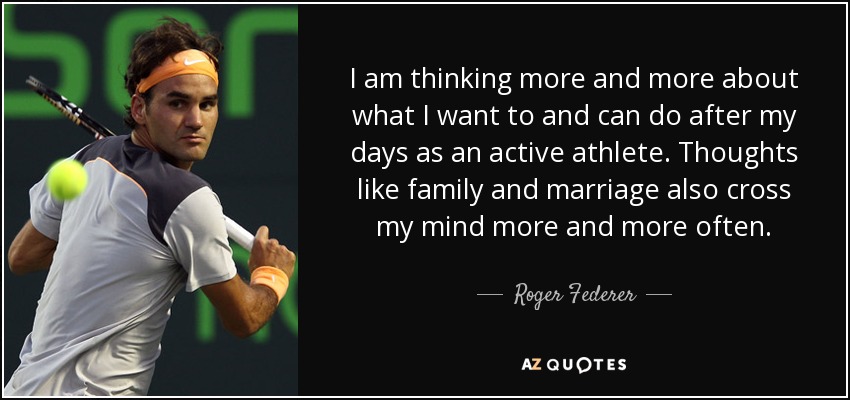 I am thinking more and more about what I want to and can do after my days as an active athlete. Thoughts like family and marriage also cross my mind more and more often. - Roger Federer