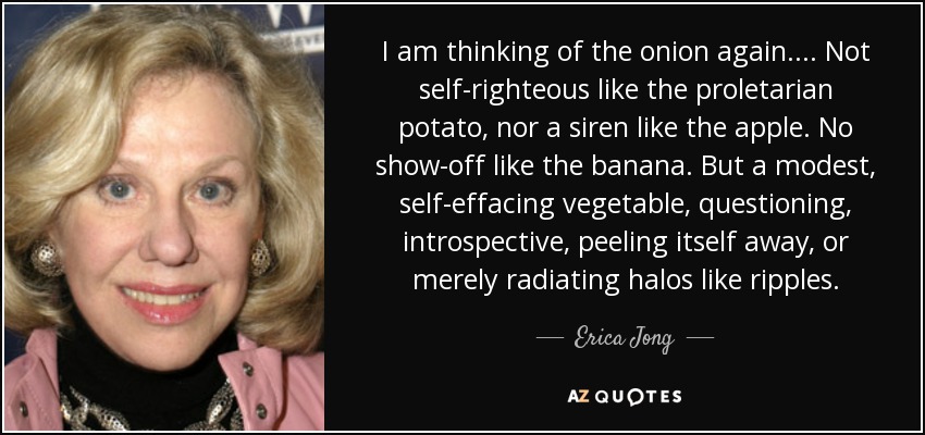 I am thinking of the onion again. . . . Not self-righteous like the proletarian potato, nor a siren like the apple. No show-off like the banana. But a modest, self-effacing vegetable, questioning, introspective, peeling itself away, or merely radiating halos like ripples. - Erica Jong