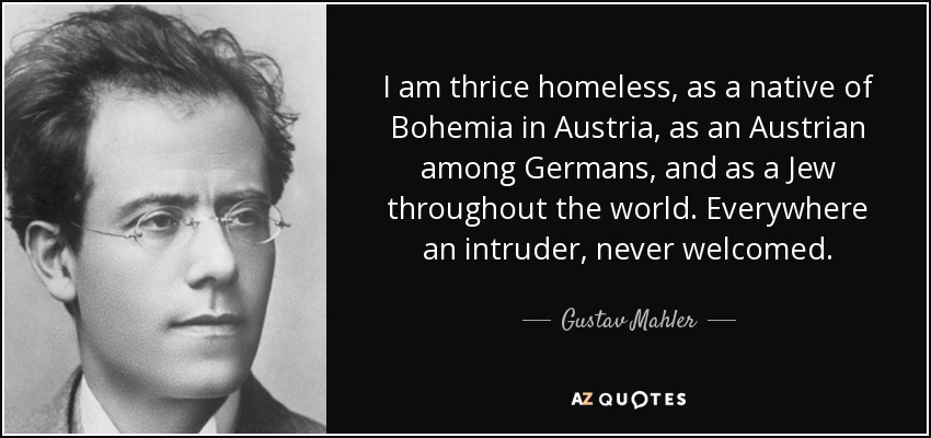 I am thrice homeless, as a native of Bohemia in Austria, as an Austrian among Germans, and as a Jew throughout the world. Everywhere an intruder, never welcomed. - Gustav Mahler