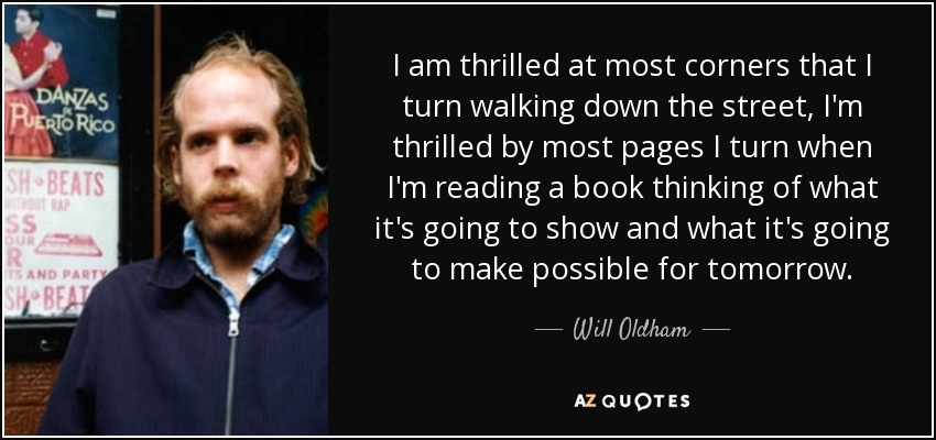 I am thrilled at most corners that I turn walking down the street, I'm thrilled by most pages I turn when I'm reading a book thinking of what it's going to show and what it's going to make possible for tomorrow. - Will Oldham