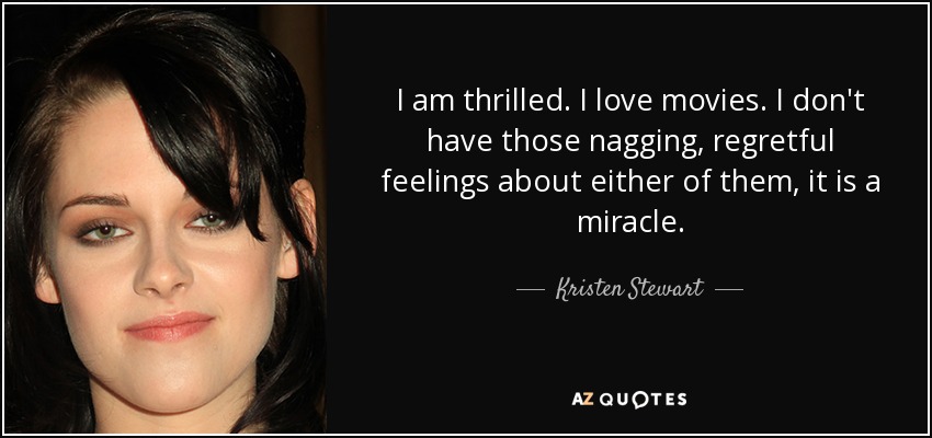 I am thrilled. I love movies. I don't have those nagging, regretful feelings about either of them, it is a miracle. - Kristen Stewart