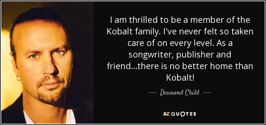 I am thrilled to be a member of the Kobalt family. I've never felt so taken care of on every level. As a songwriter, publisher and friend...there is no better home than Kobalt! - Desmond Child