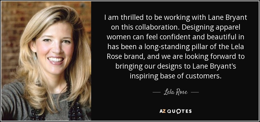 I am thrilled to be working with Lane Bryant on this collaboration. Designing apparel women can feel confident and beautiful in has been a long-standing pillar of the Lela Rose brand, and we are looking forward to bringing our designs to Lane Bryant's inspiring base of customers. - Lela Rose