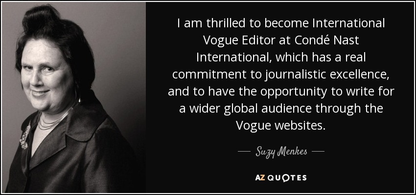I am thrilled to become International Vogue Editor at Condé Nast International, which has a real commitment to journalistic excellence, and to have the opportunity to write for a wider global audience through the Vogue websites. - Suzy Menkes