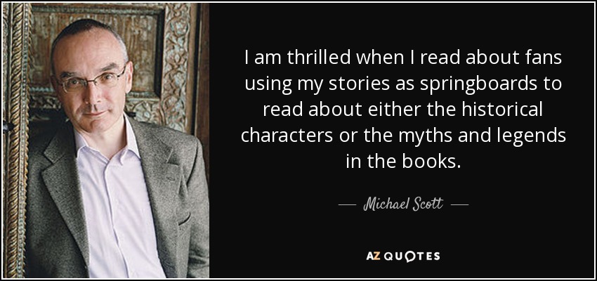 I am thrilled when I read about fans using my stories as springboards to read about either the historical characters or the myths and legends in the books. - Michael Scott