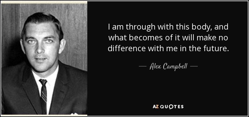I am through with this body, and what becomes of it will make no difference with me in the future. - Alex Campbell
