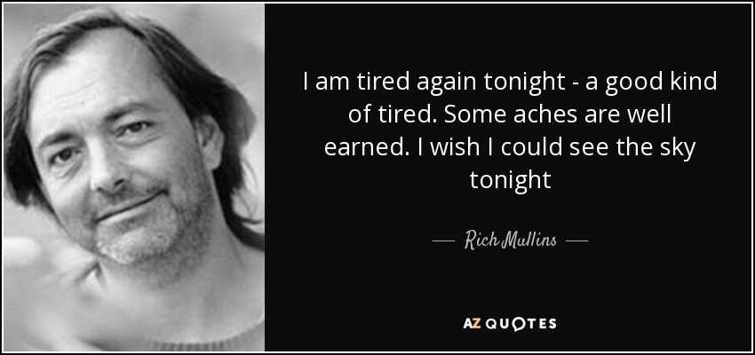 I am tired again tonight - a good kind of tired. Some aches are well earned. I wish I could see the sky tonight - Rich Mullins