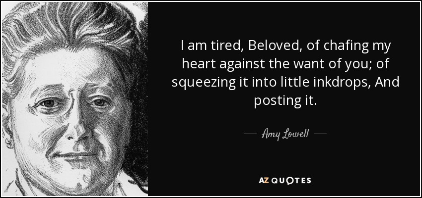 I am tired, Beloved, of chafing my heart against the want of you; of squeezing it into little inkdrops, And posting it. - Amy Lowell