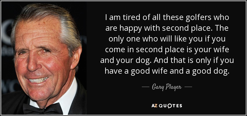 I am tired of all these golfers who are happy with second place. The only one who will like you if you come in second place is your wife and your dog. And that is only if you have a good wife and a good dog. - Gary Player