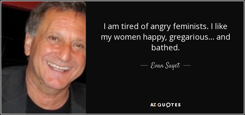 I am tired of angry feminists. I like my women happy, gregarious... and bathed. - Evan Sayet