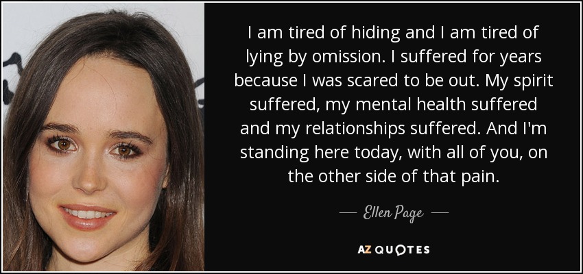 I am tired of hiding and I am tired of lying by omission. I suffered for years because I was scared to be out. My spirit suffered, my mental health suffered and my relationships suffered. And I'm standing here today, with all of you, on the other side of that pain. - Ellen Page