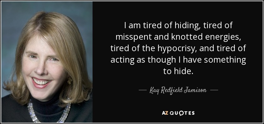 I am tired of hiding, tired of misspent and knotted energies, tired of the hypocrisy, and tired of acting as though I have something to hide. - Kay Redfield Jamison