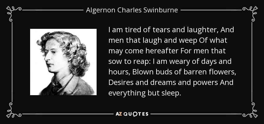 I am tired of tears and laughter, And men that laugh and weep Of what may come hereafter For men that sow to reap: I am weary of days and hours, Blown buds of barren flowers, Desires and dreams and powers And everything but sleep. - Algernon Charles Swinburne
