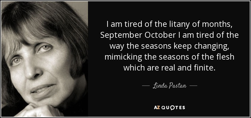 I am tired of the litany of months, September October I am tired of the way the seasons keep changing, mimicking the seasons of the flesh which are real and finite. - Linda Pastan