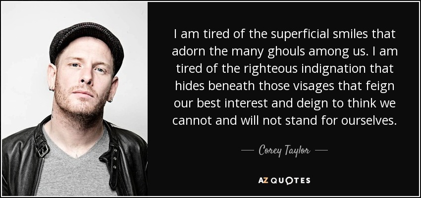 I am tired of the superficial smiles that adorn the many ghouls among us. I am tired of the righteous indignation that hides beneath those visages that feign our best interest and deign to think we cannot and will not stand for ourselves. - Corey Taylor