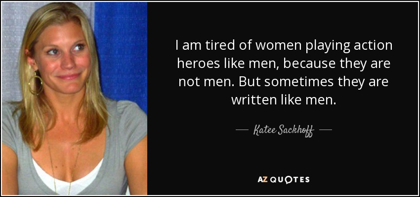 I am tired of women playing action heroes like men, because they are not men. But sometimes they are written like men. - Katee Sackhoff