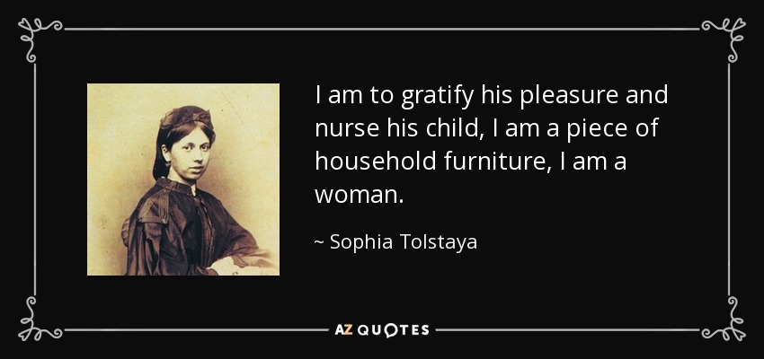 I am to gratify his pleasure and nurse his child, I am a piece of household furniture, I am a woman. - Sophia Tolstaya