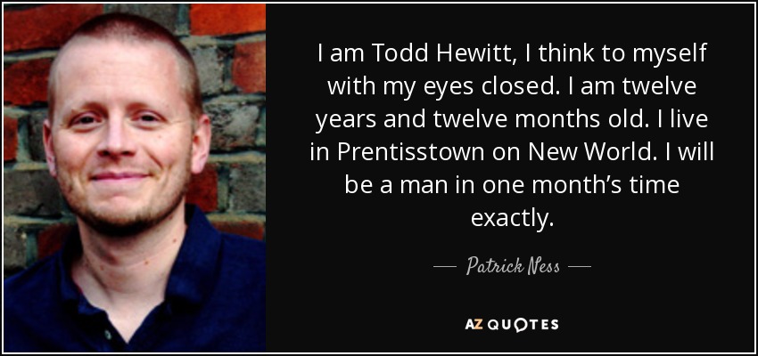 I am Todd Hewitt, I think to myself with my eyes closed. I am twelve years and twelve months old. I live in Prentisstown on New World. I will be a man in one month’s time exactly. - Patrick Ness