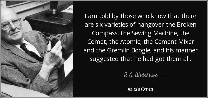 I am told by those who know that there are six varieties of hangover-the Broken Compass, the Sewing Machine, the Comet, the Atomic, the Cement Mixer and the Gremlin Boogie, and his manner suggested that he had got them all. - P. G. Wodehouse
