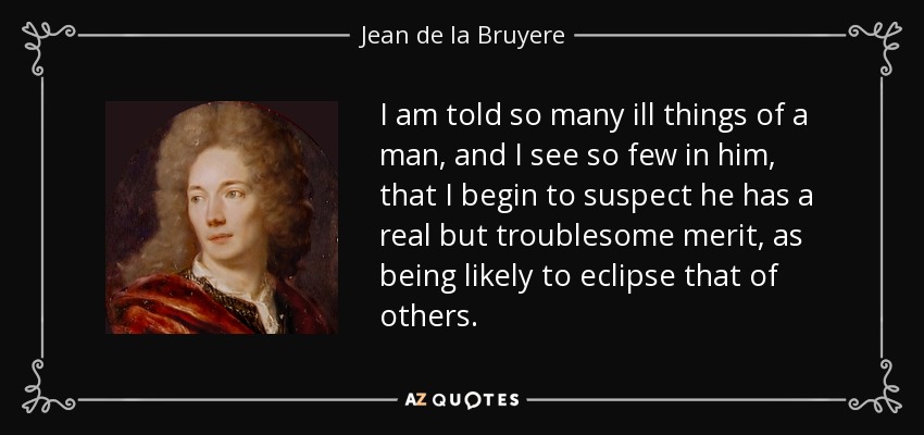I am told so many ill things of a man, and I see so few in him, that I begin to suspect he has a real but troublesome merit, as being likely to eclipse that of others. - Jean de la Bruyere