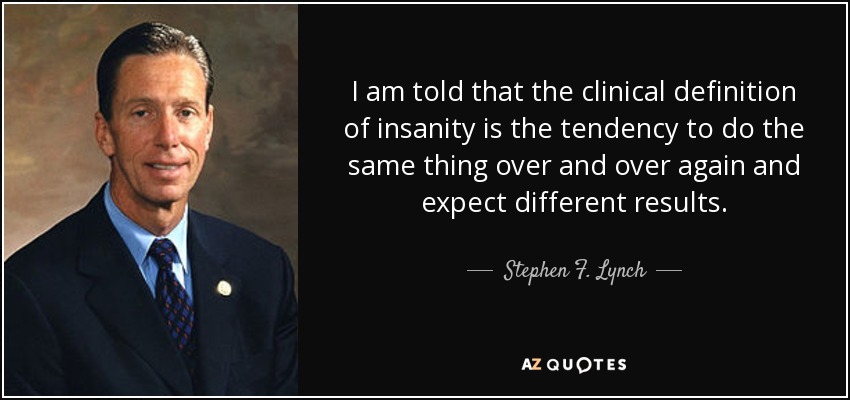 I am told that the clinical definition of insanity is the tendency to do the same thing over and over again and expect different results. - Stephen F. Lynch