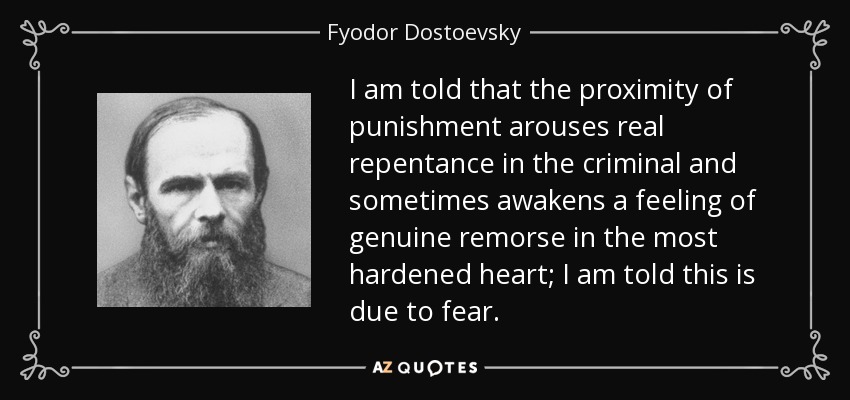 I am told that the proximity of punishment arouses real repentance in the criminal and sometimes awakens a feeling of genuine remorse in the most hardened heart; I am told this is due to fear. - Fyodor Dostoevsky