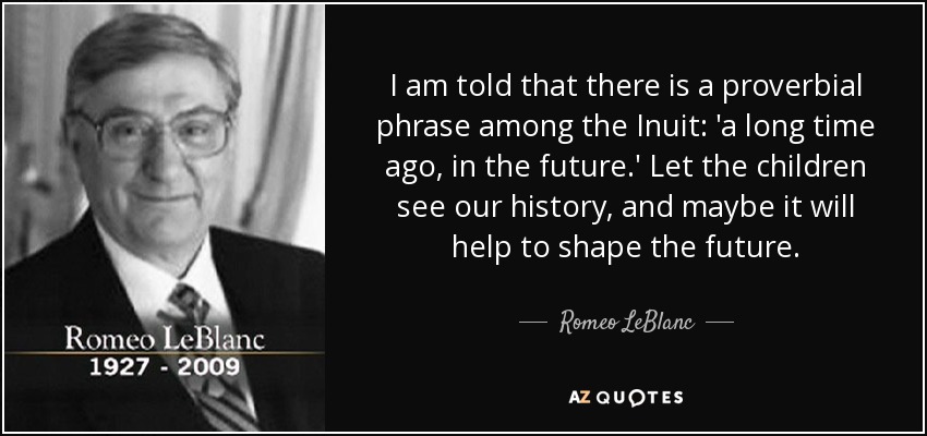 I am told that there is a proverbial phrase among the Inuit: 'a long time ago, in the future.' Let the children see our history, and maybe it will help to shape the future. - Romeo LeBlanc
