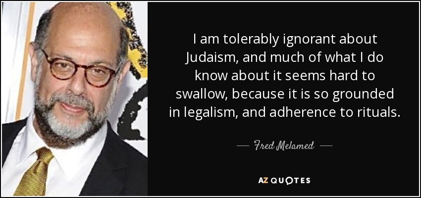 I am tolerably ignorant about Judaism, and much of what I do know about it seems hard to swallow, because it is so grounded in legalism, and adherence to rituals. - Fred Melamed
