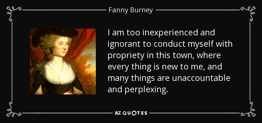 I am too inexperienced and ignorant to conduct myself with propriety in this town, where every thing is new to me, and many things are unaccountable and perplexing. - Fanny Burney