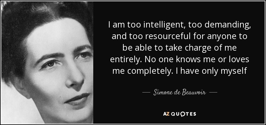 I am too intelligent, too demanding, and too resourceful for anyone to be able to take charge of me entirely. No one knows me or loves me completely. I have only myself - Simone de Beauvoir