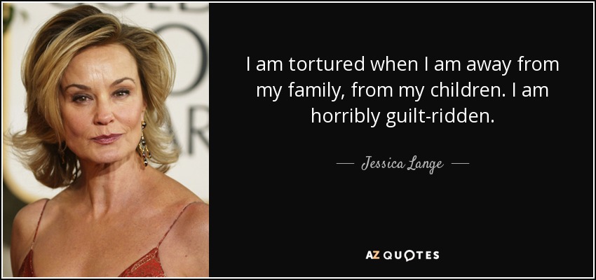 I am tortured when I am away from my family, from my children. I am horribly guilt-ridden. - Jessica Lange