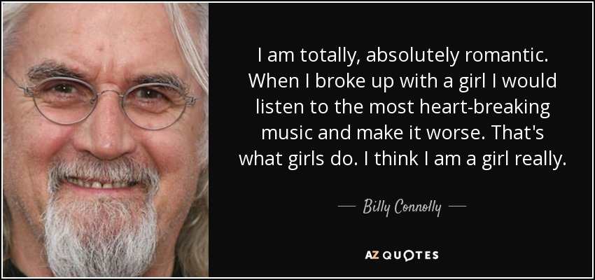 I am totally, absolutely romantic. When I broke up with a girl I would listen to the most heart-breaking music and make it worse. That's what girls do. I think I am a girl really. - Billy Connolly